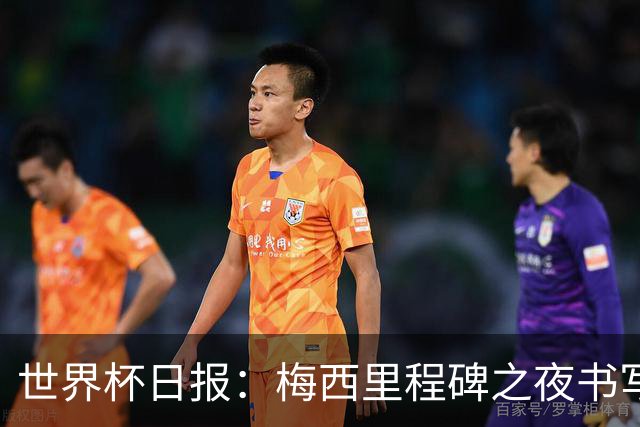 世界杯日报：梅西里程碑之夜书写传奇 姆巴佩加冕法国队史射手王